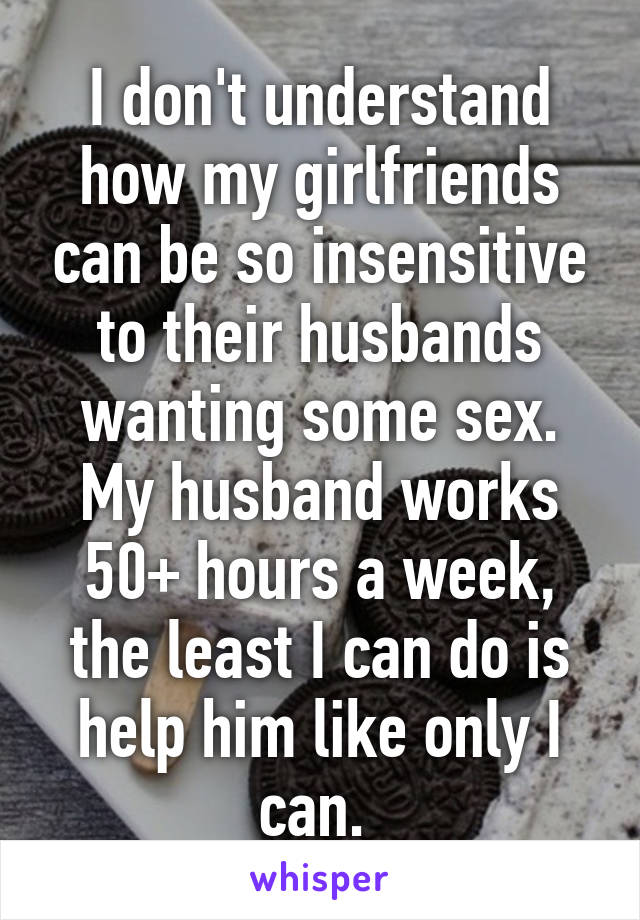 I don't understand how my girlfriends can be so insensitive to their husbands wanting some sex. My husband works 50+ hours a week, the least I can do is help him like only I can. 