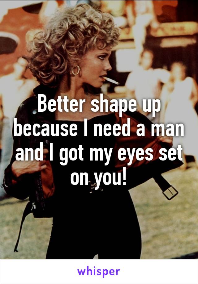 Better shape up because I need a man and I got my eyes set on you!