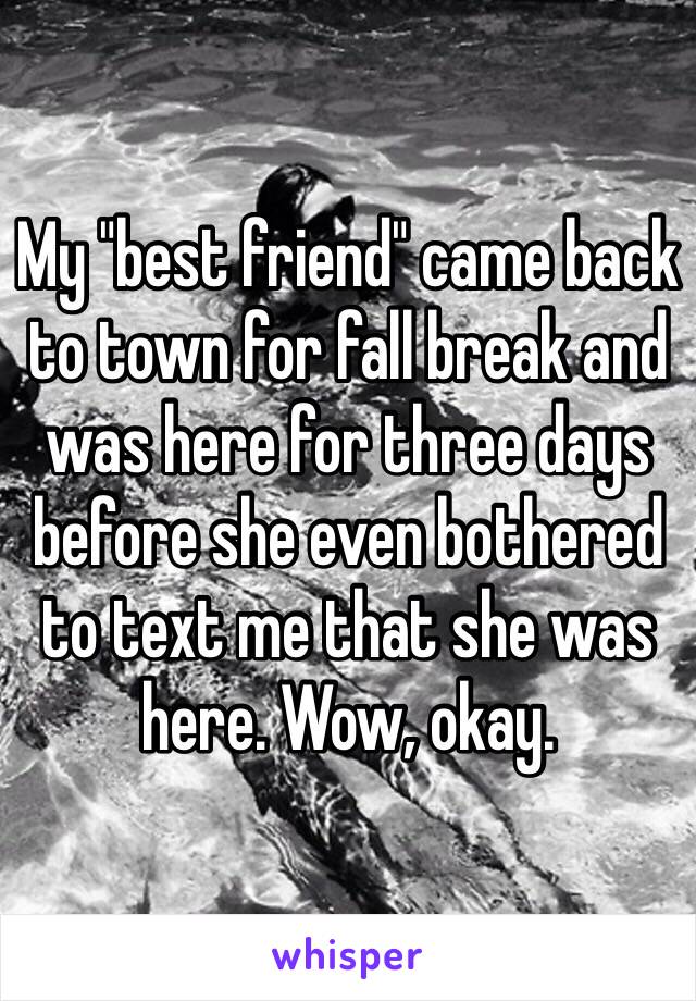 My "best friend" came back to town for fall break and was here for three days before she even bothered to text me that she was here. Wow, okay. 