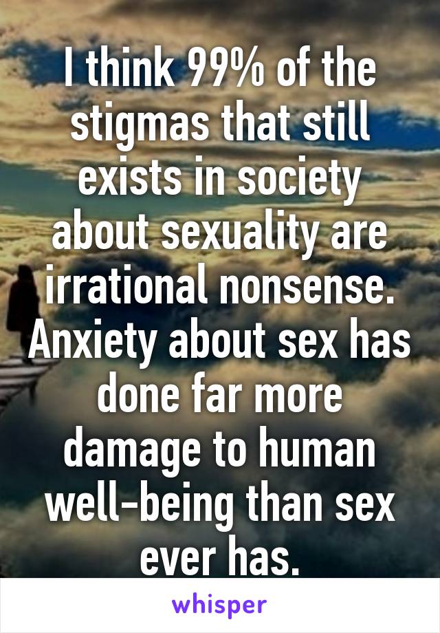 I think 99% of the stigmas that still exists in society about sexuality are irrational nonsense. Anxiety about sex has done far more damage to human well-being than sex ever has.