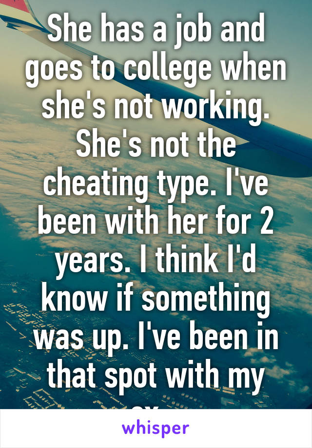 She has a job and goes to college when she's not working. She's not the cheating type. I've been with her for 2 years. I think I'd know if something was up. I've been in that spot with my ex...