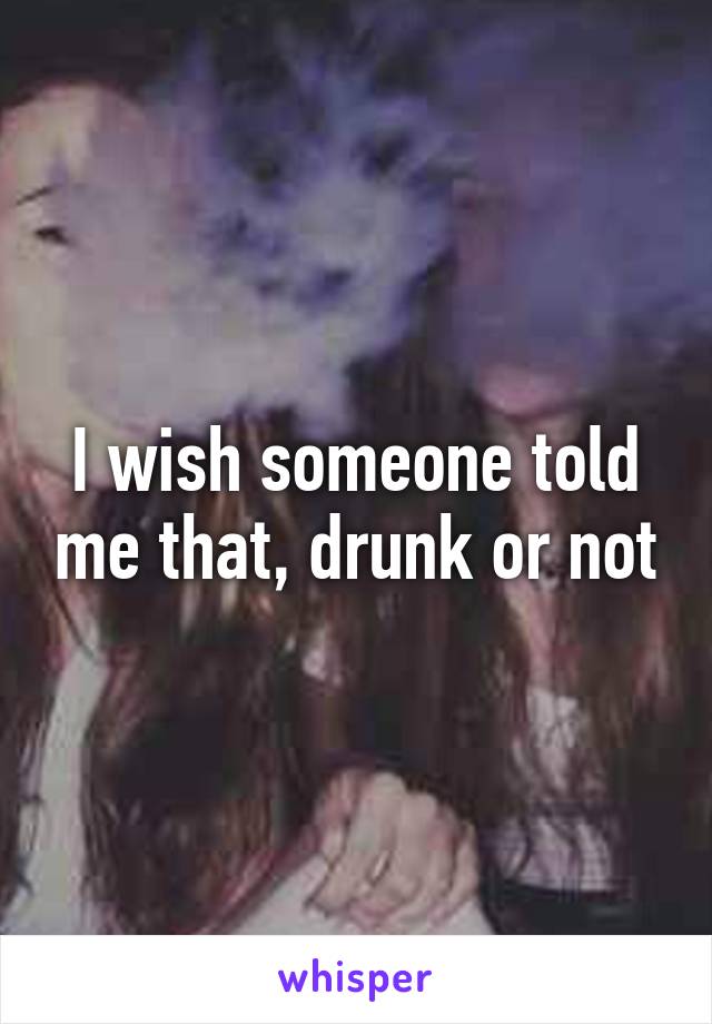 I wish someone told me that, drunk or not