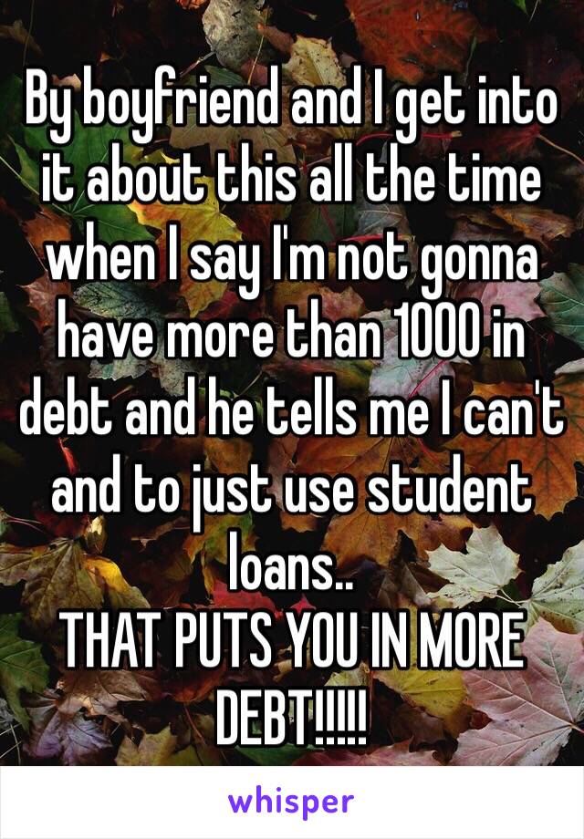 By boyfriend and I get into it about this all the time when I say I'm not gonna have more than 1000 in debt and he tells me I can't and to just use student loans..
THAT PUTS YOU IN MORE DEBT!!!!! 