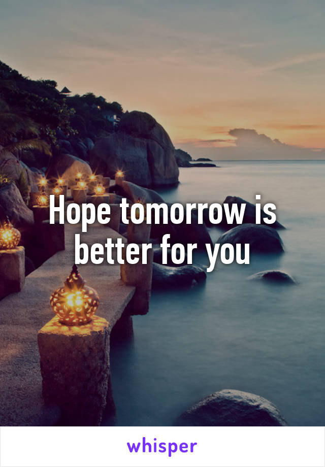 Hope tomorrow is better for you