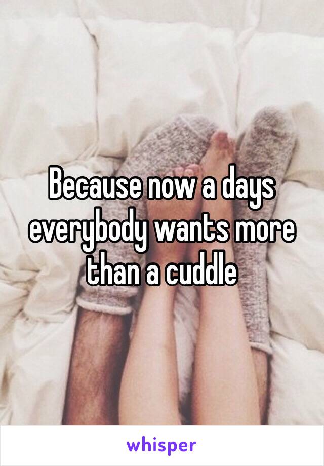 Because now a days everybody wants more than a cuddle