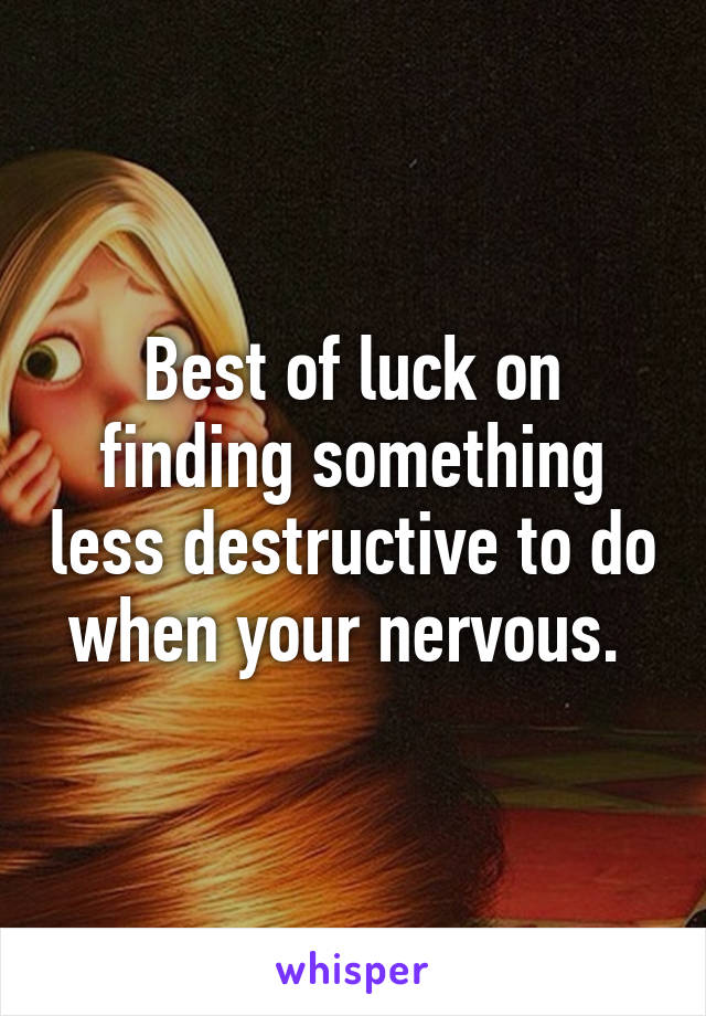 Best of luck on finding something less destructive to do when your nervous. 