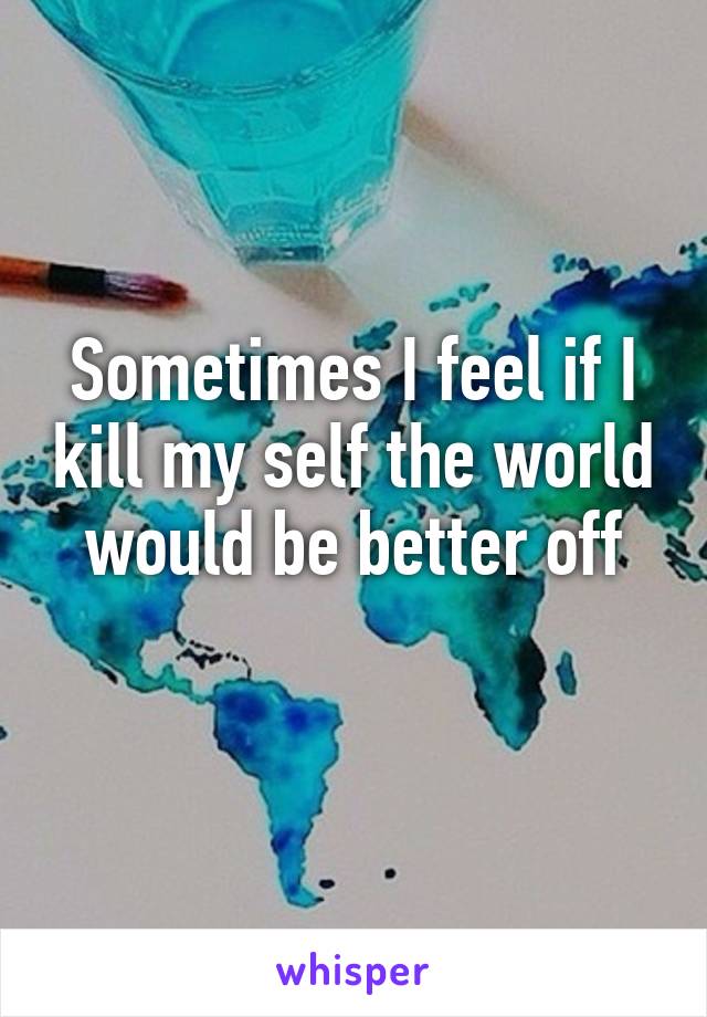 Sometimes I feel if I kill my self the world would be better off
