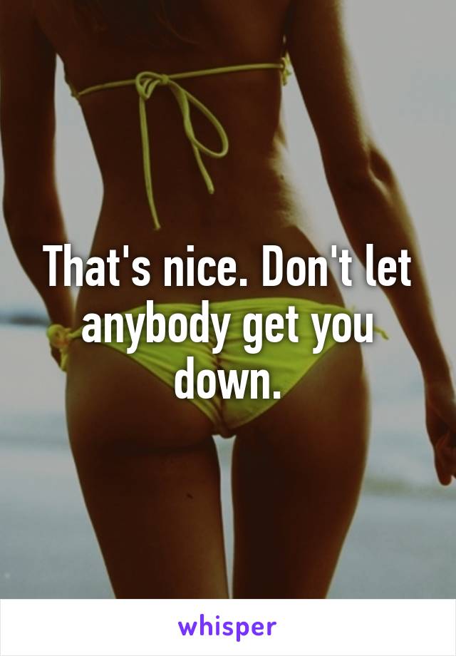 That's nice. Don't let anybody get you down.