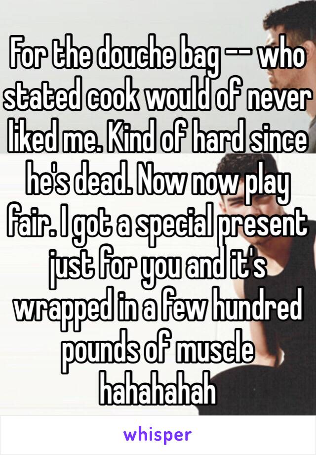 For the douche bag -- who stated cook would of never liked me. Kind of hard since he's dead. Now now play fair. I got a special present just for you and it's wrapped in a few hundred pounds of muscle hahahahah