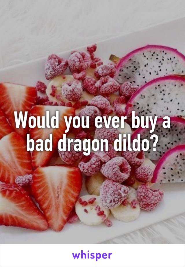 Would you ever buy a bad dragon dildo?