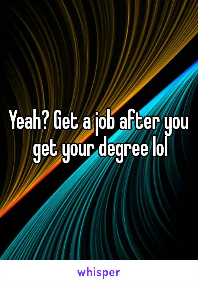 Yeah? Get a job after you get your degree lol