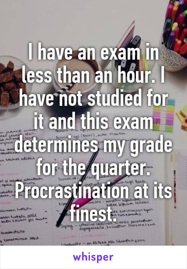 I have an exam in less than an hour. I have not studied for it and this exam determines my grade for the quarter. Procrastination at its finest.