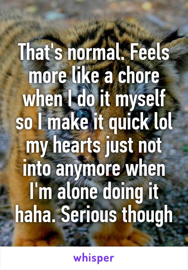 That's normal. Feels more like a chore when I do it myself so I make it quick lol my hearts just not into anymore when I'm alone doing it haha. Serious though