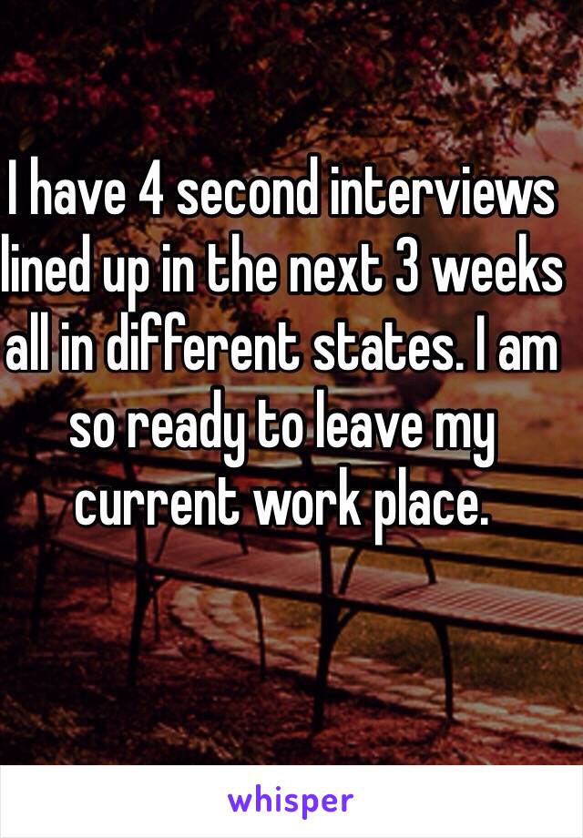 I have 4 second interviews lined up in the next 3 weeks all in different states. I am so ready to leave my current work place. 