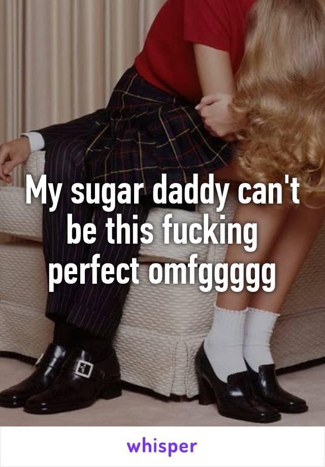 My sugar daddy can't be this fucking perfect omfggggg