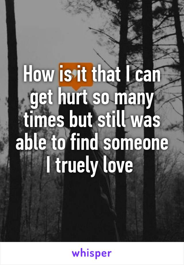 How is it that I can get hurt so many times but still was able to find someone I truely love 
