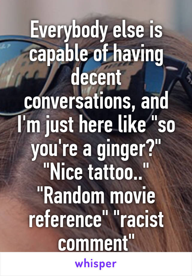 Everybody else is capable of having decent conversations, and I'm just here like "so you're a ginger?" "Nice tattoo.." "Random movie reference" "racist comment"