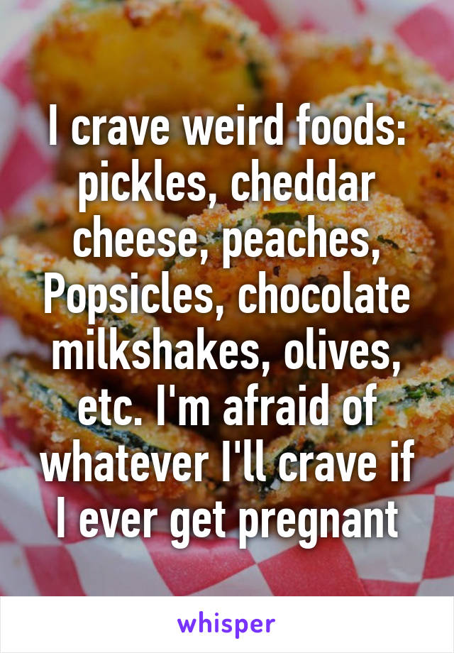 I crave weird foods: pickles, cheddar cheese, peaches, Popsicles, chocolate milkshakes, olives, etc. I'm afraid of whatever I'll crave if I ever get pregnant