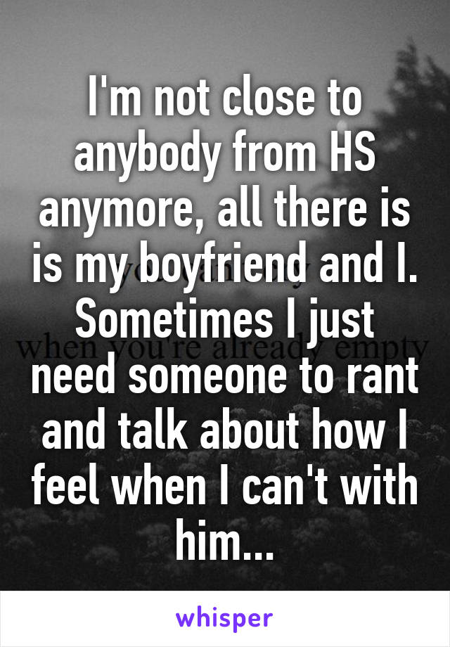 I'm not close to anybody from HS anymore, all there is is my boyfriend and I. Sometimes I just need someone to rant and talk about how I feel when I can't with him...