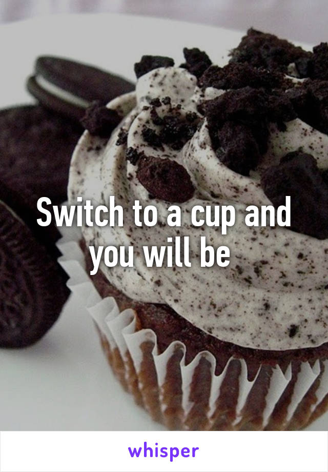 Switch to a cup and you will be 