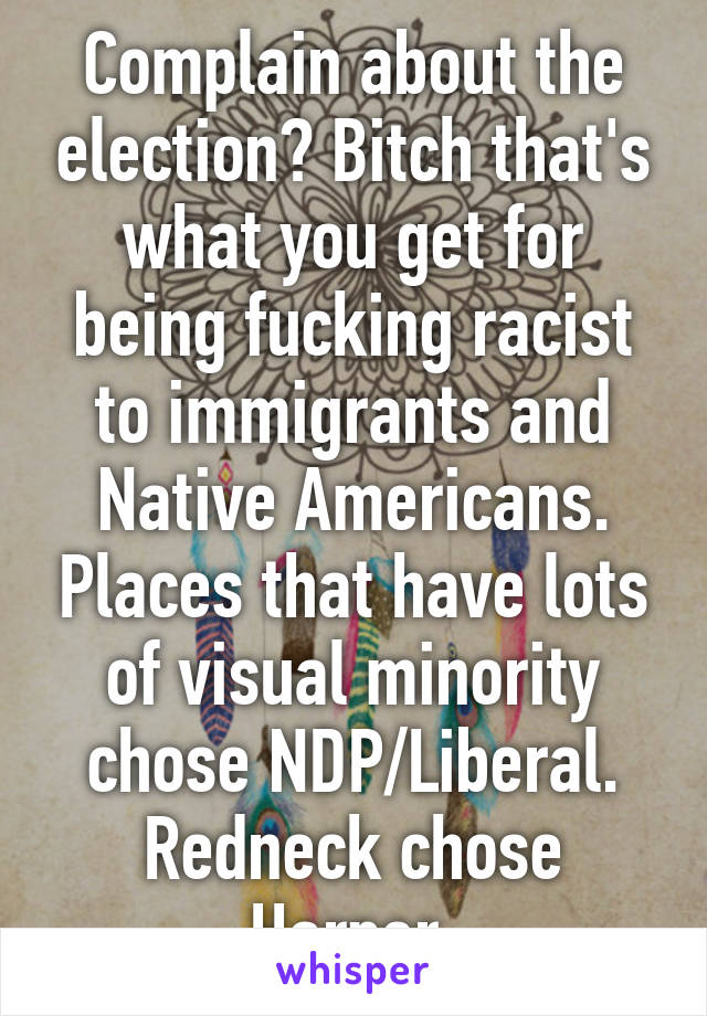 Complain about the election? Bitch that's what you get for being fucking racist to immigrants and Native Americans. Places that have lots of visual minority chose NDP/Liberal. Redneck chose Harper.