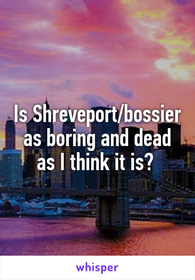 Is Shreveport/bossier as boring and dead as I think it is? 