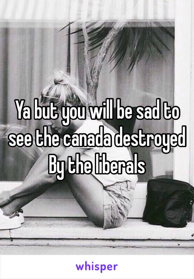 Ya but you will be sad to see the canada destroyed
By the liberals