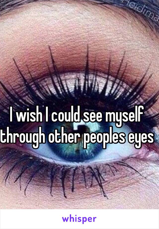 I wish I could see myself through other peoples eyes