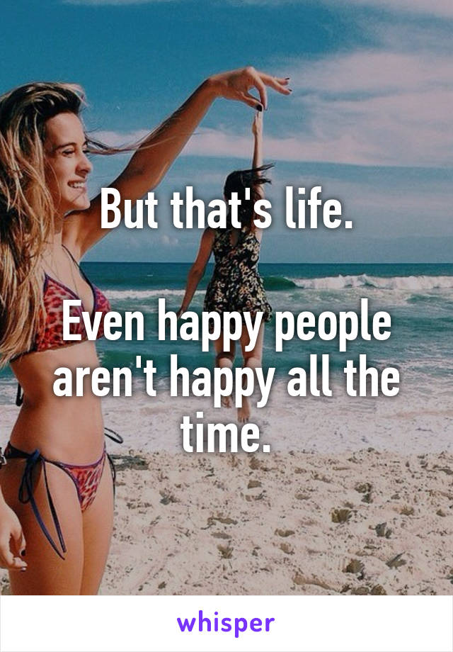 But that's life.

Even happy people aren't happy all the time.
