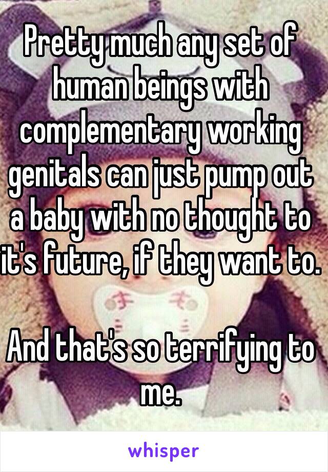 Pretty much any set of human beings with complementary working genitals can just pump out a baby with no thought to it's future, if they want to.

And that's so terrifying to me.