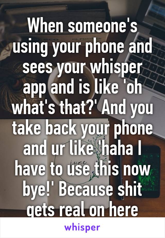 When someone's using your phone and sees your whisper app and is like 'oh what's that?' And you take back your phone and ur like 'haha I have to use this now bye!' Because shit gets real on here