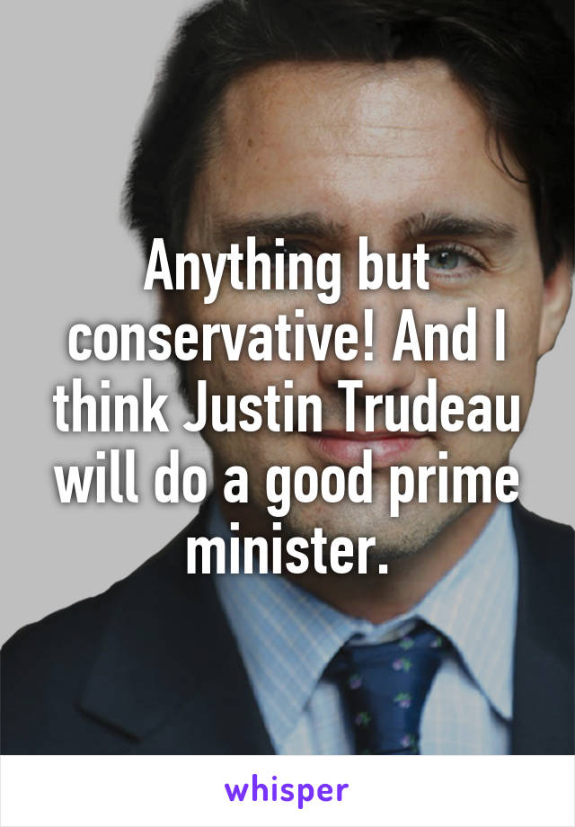 Anything but conservative! And I think Justin Trudeau will do a good prime minister.