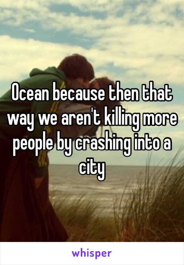Ocean because then that way we aren't killing more people by crashing into a city