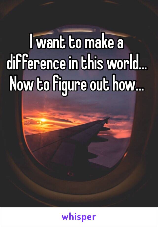 I want to make a difference in this world... Now to figure out how...