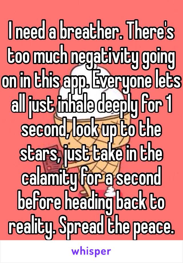 I need a breather. There's too much negativity going on in this app. Everyone lets all just inhale deeply for 1 second, look up to the stars, just take in the calamity for a second before heading back to reality. Spread the peace.