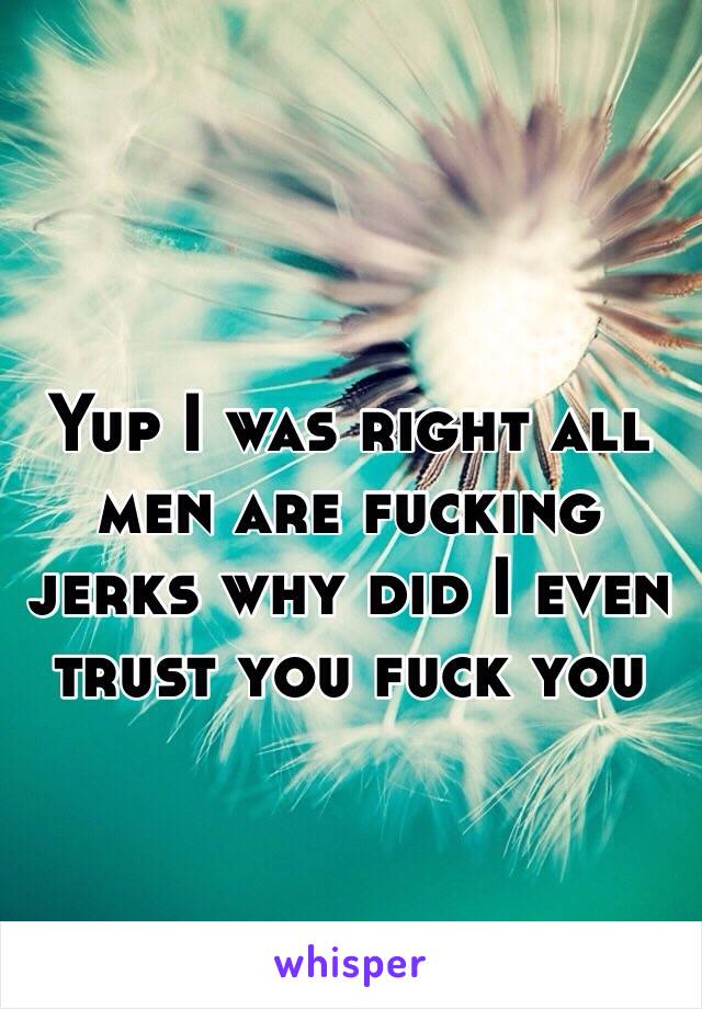 Yup I was right all men are fucking jerks why did I even trust you fuck you 