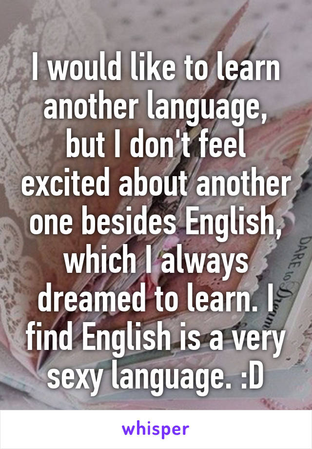 I would like to learn another language, but I don't feel excited about another one besides English, which I always dreamed to learn. I find English is a very sexy language. :D