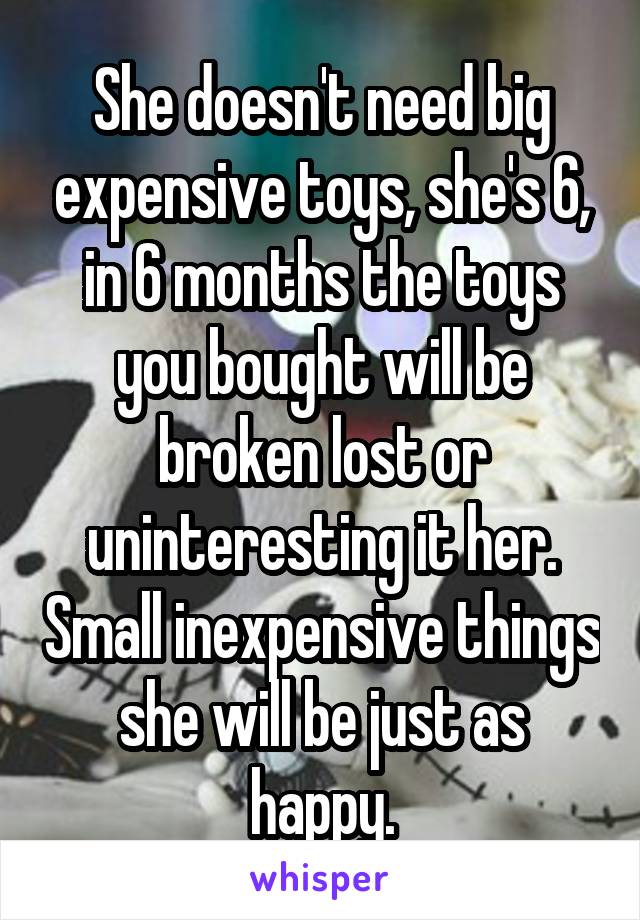 She doesn't need big expensive toys, she's 6, in 6 months the toys you bought will be broken lost or uninteresting it her. Small inexpensive things she will be just as happy.