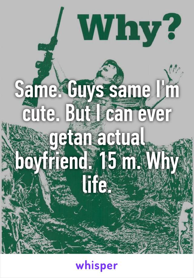 Same. Guys same I'm cute. But I can ever getan actual boyfriend. 15 m. Why life.