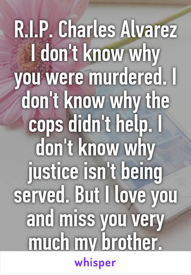 R.I.P. Charles Alvarez
I don't know why you were murdered. I don't know why the cops didn't help. I don't know why justice isn't being served. But I love you and miss you very much my brother.