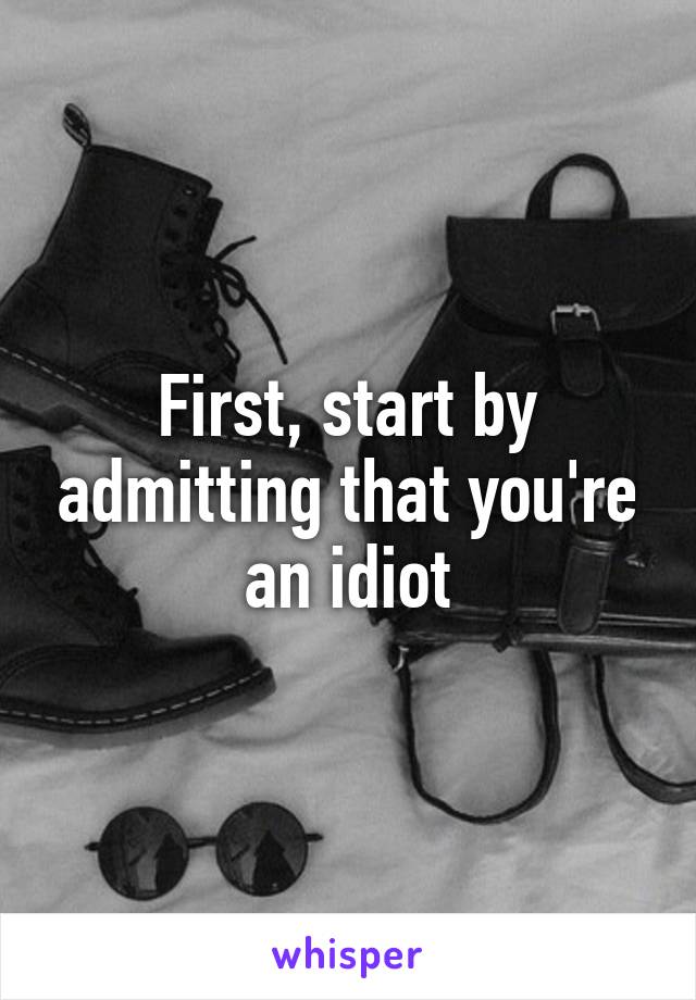 First, start by admitting that you're an idiot