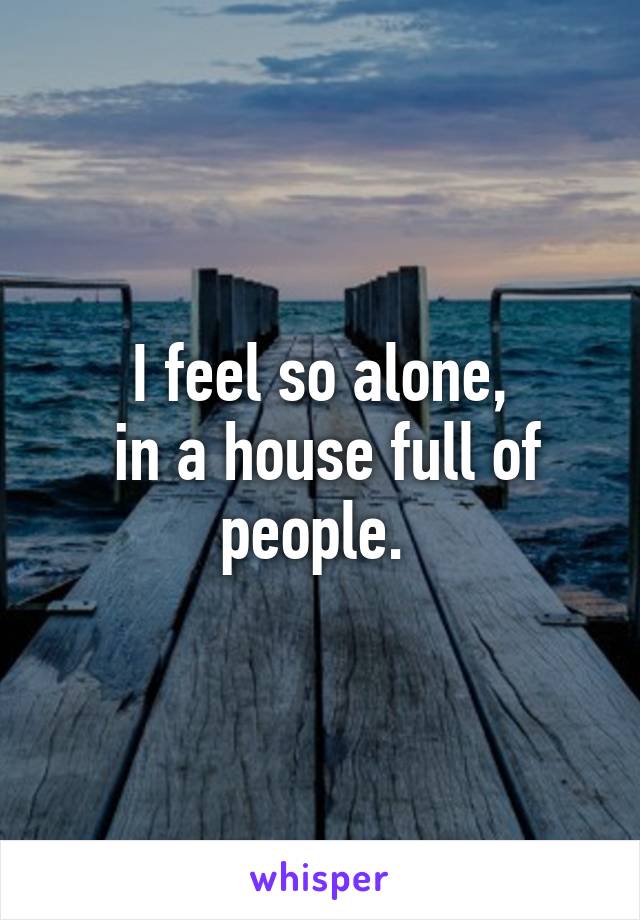 I feel so alone,
 in a house full of people. 