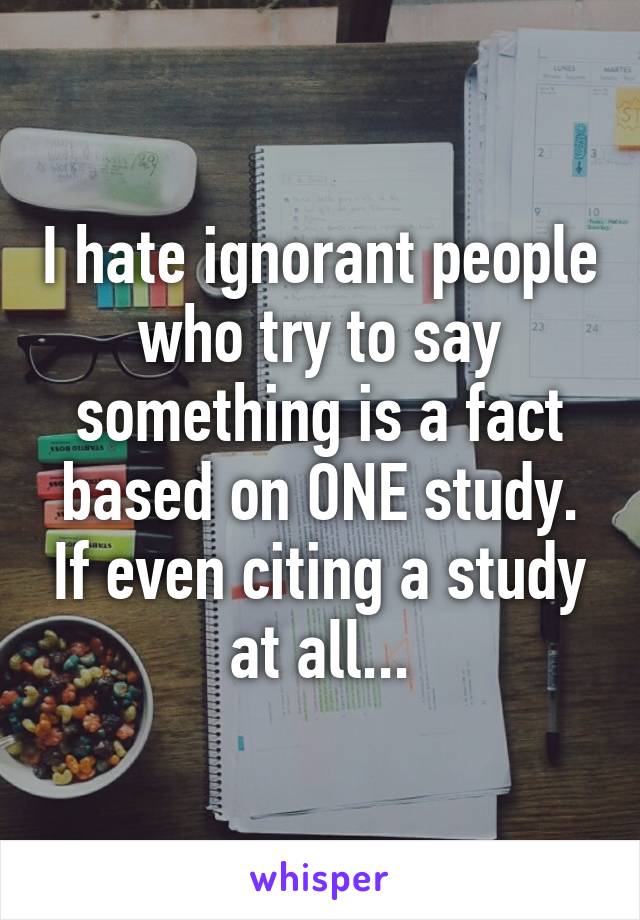 I hate ignorant people who try to say something is a fact based on ONE study. If even citing a study at all...