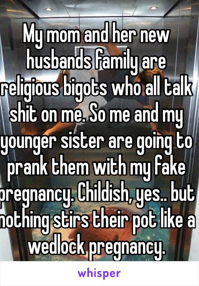 My mom and her new husbands family are religious bigots who all talk shit on me. So me and my younger sister are going to prank them with my fake pregnancy. Childish, yes.. but nothing stirs their pot like a wedlock pregnancy.