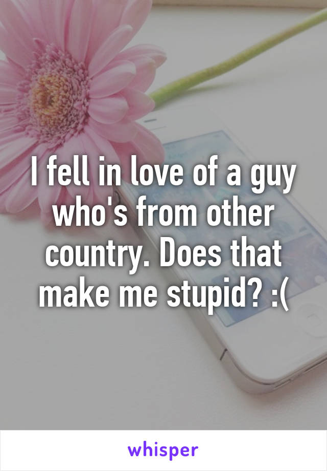 I fell in love of a guy who's from other country. Does that make me stupid? :(