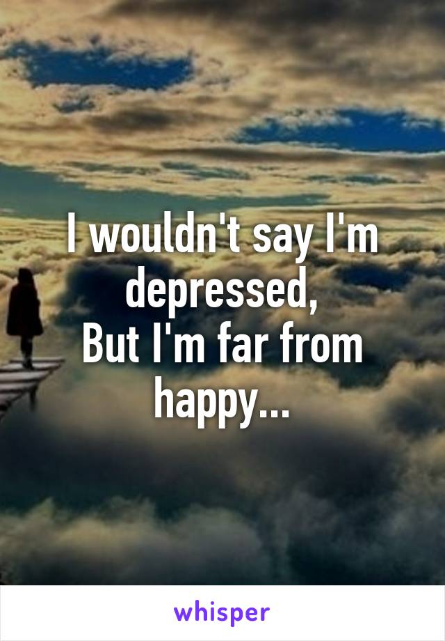 I wouldn't say I'm depressed,
But I'm far from happy...