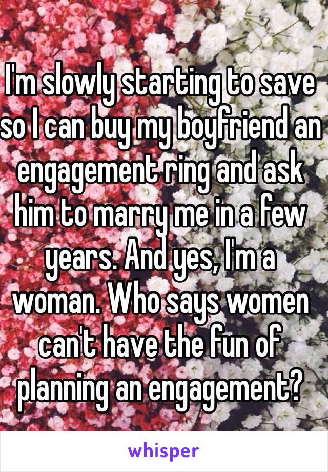 I'm slowly starting to save so I can buy my boyfriend an engagement ring and ask him to marry me in a few years. And yes, I'm a woman. Who says women can't have the fun of planning an engagement?