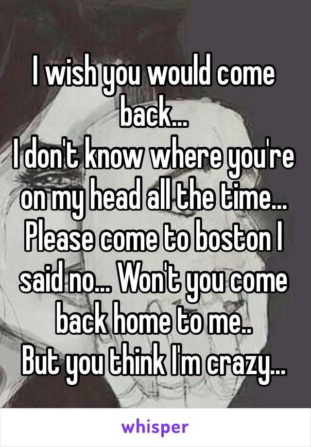 I wish you would come back... 
I don't know where you're on my head all the time... Please come to boston I said no... Won't you come back home to me.. 
But you think I'm crazy...
