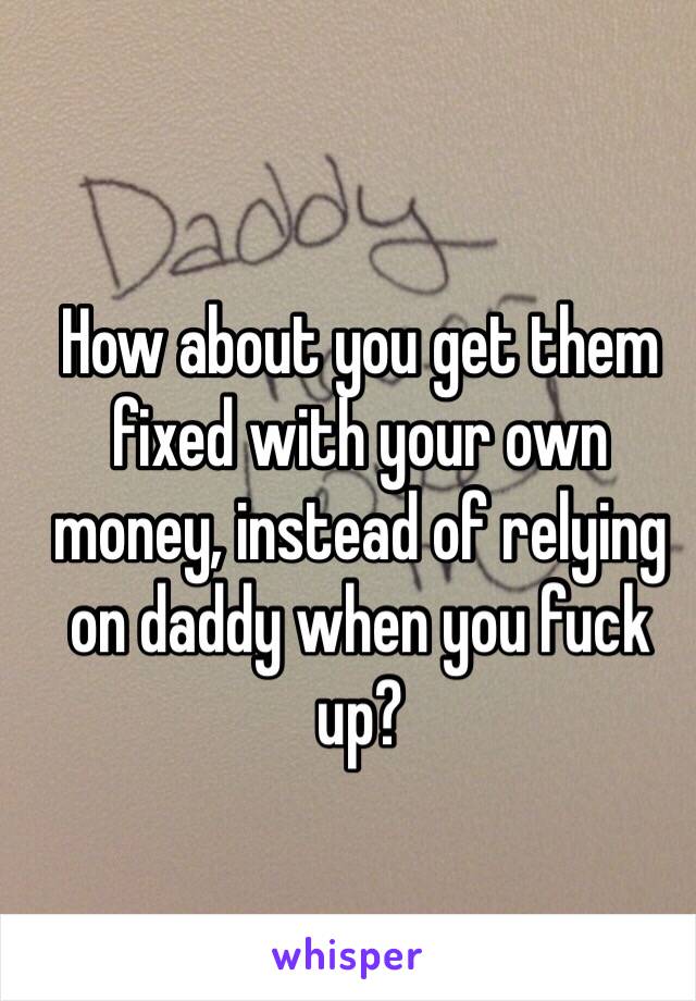 How about you get them fixed with your own money, instead of relying on daddy when you fuck up?