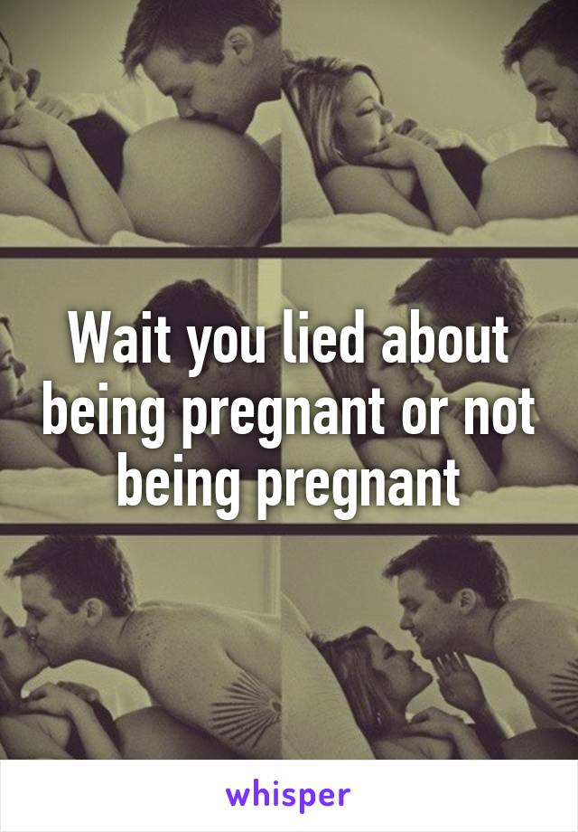 Wait you lied about being pregnant or not being pregnant